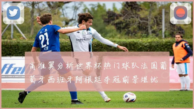 高准翼分析世界杯热门球队法国葡萄牙西班牙阿根廷夺冠前景堪忧
