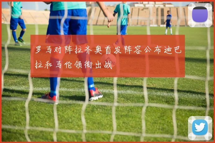 罗马对阵拉齐奥首发阵容公布迪巴拉和马伦领衔出战