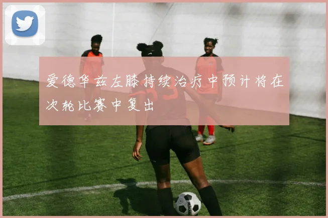 爱德华兹左膝持续治疗中预计将在次轮比赛中复出