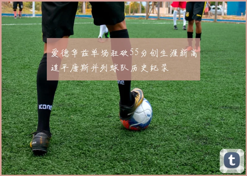 爱德华兹单场狂砍55分创生涯新高追平唐斯并列球队历史纪录
