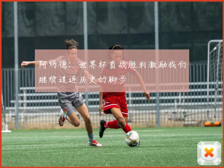 阿玛德：世界杯首战胜利激励我们继续追逐历史的脚步