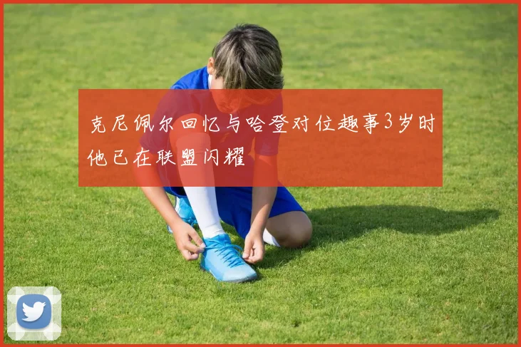 克尼佩尔回忆与哈登对位趣事3岁时他已在联盟闪耀