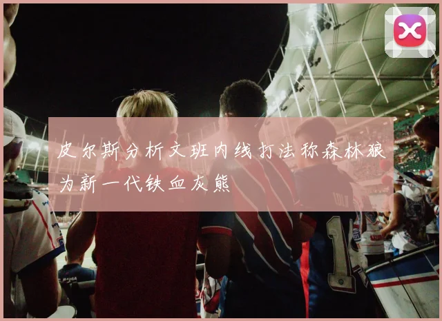 皮尔斯分析文班内线打法称森林狼为新一代铁血灰熊