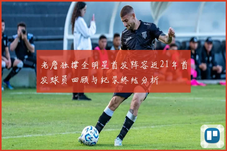 老詹独撑全明星首发阵容近21年首发球员回顾与纪录终结分析