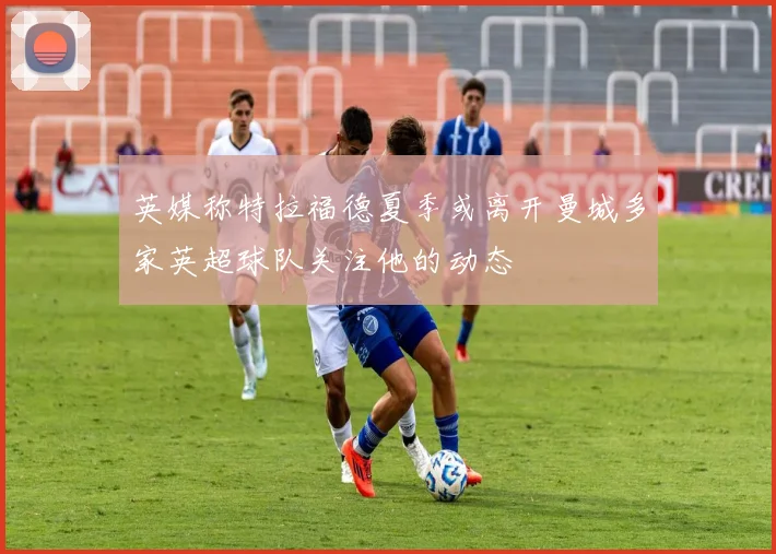 英媒称特拉福德夏季或离开曼城多家英超球队关注他的动态