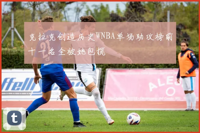克拉克创造历史WNBA单场助攻榜前十一名全被她包揽