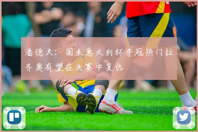 潘德夫：国米意大利杯夺冠热门拉齐奥有望在决赛中复仇
