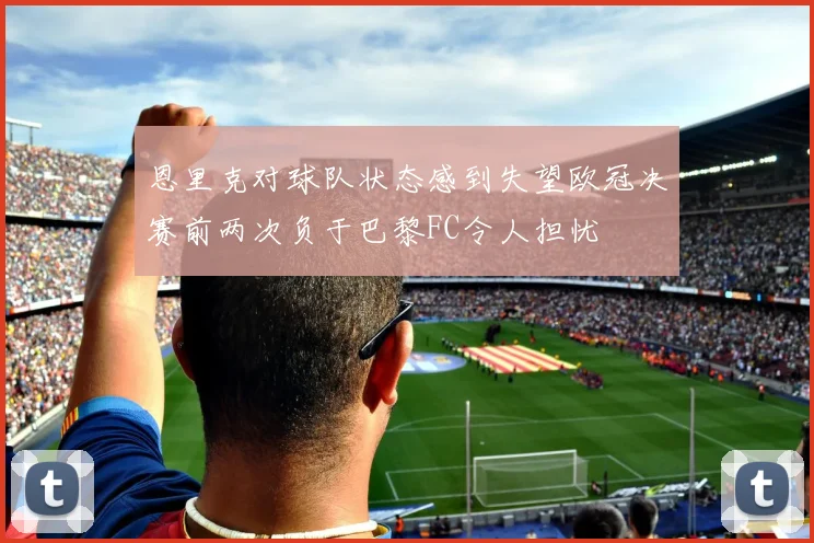 恩里克对球队状态感到失望欧冠决赛前两次负于巴黎FC令人担忧