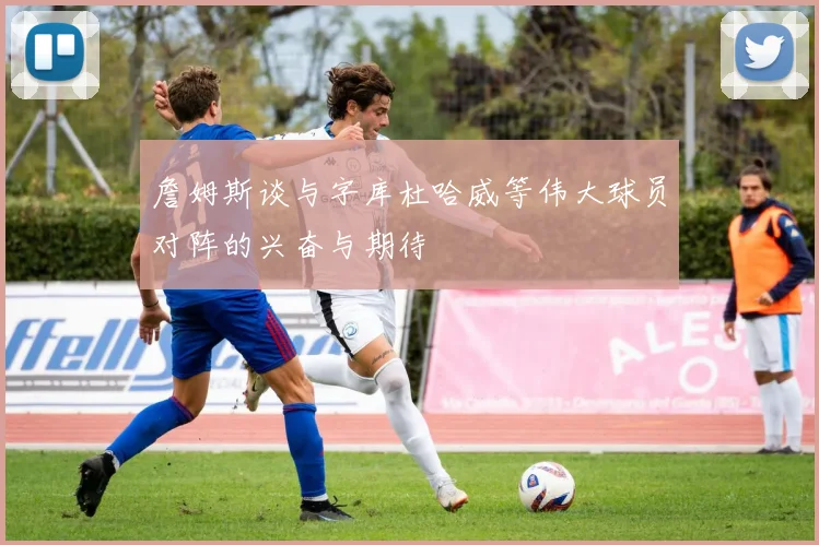 詹姆斯谈与字库杜哈威等伟大球员对阵的兴奋与期待