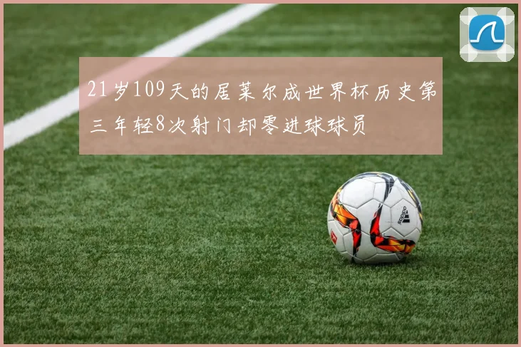21岁109天的居莱尔成世界杯历史第三年轻8次射门却零进球球员
