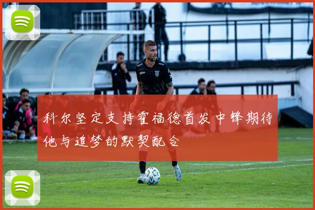 科尔坚定支持霍福德首发中锋期待他与追梦的默契配合