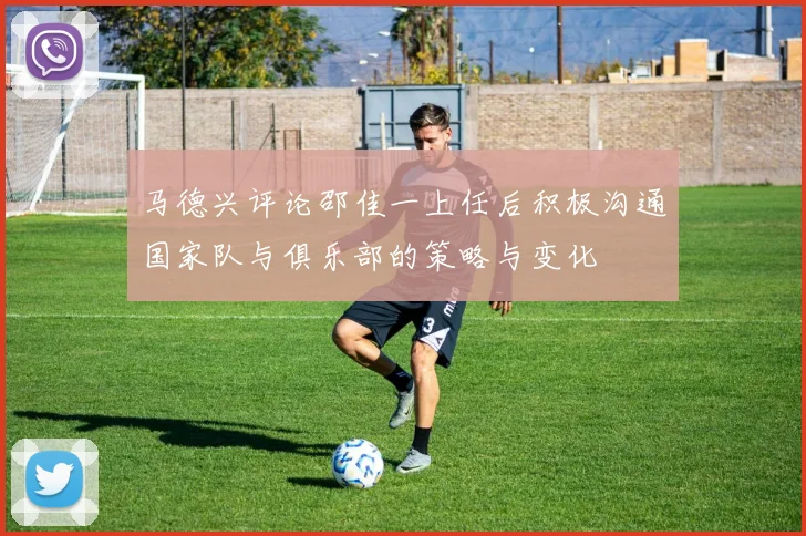 马德兴评论邵佳一上任后积极沟通国家队与俱乐部的策略与变化