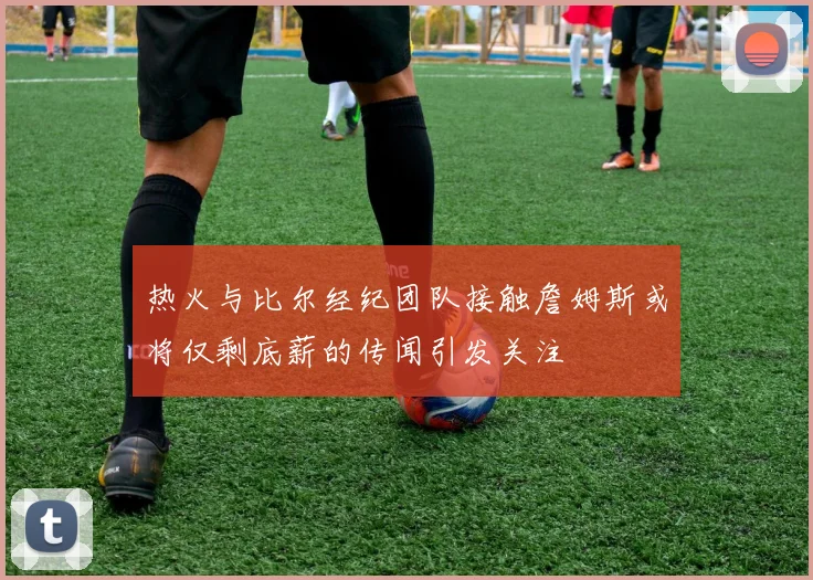 热火与比尔经纪团队接触詹姆斯或将仅剩底薪的传闻引发关注
