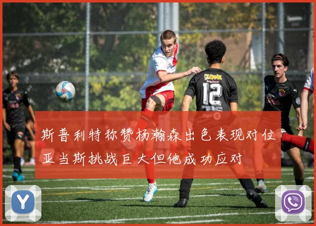 斯普利特称赞杨瀚森出色表现对位亚当斯挑战巨大但他成功应对