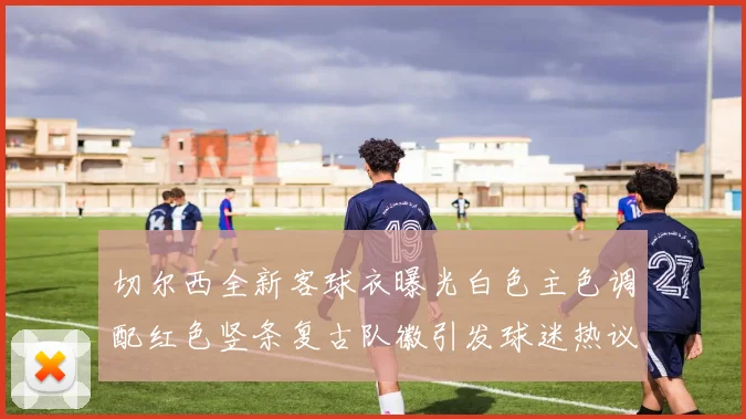 切尔西全新客球衣曝光白色主色调配红色竖条复古队徽引发球迷热议