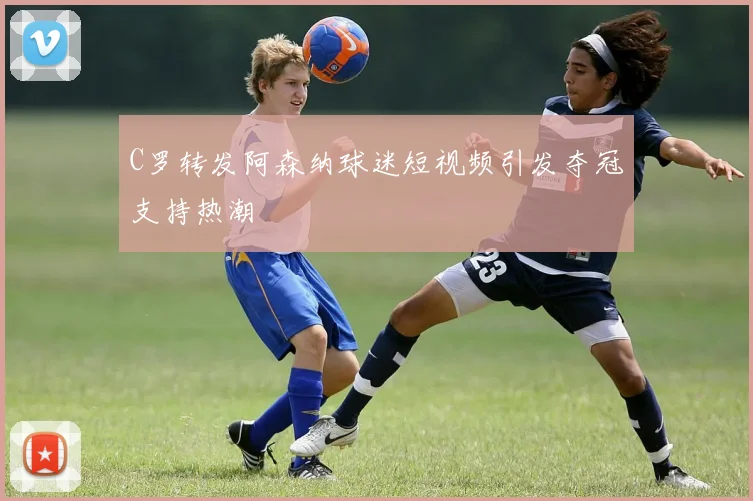 C罗转发阿森纳球迷短视频引发夺冠支持热潮