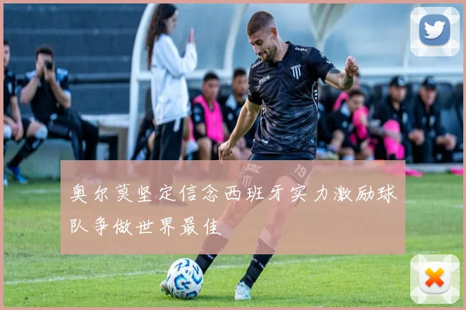 奥尔莫坚定信念西班牙实力激励球队争做世界最佳