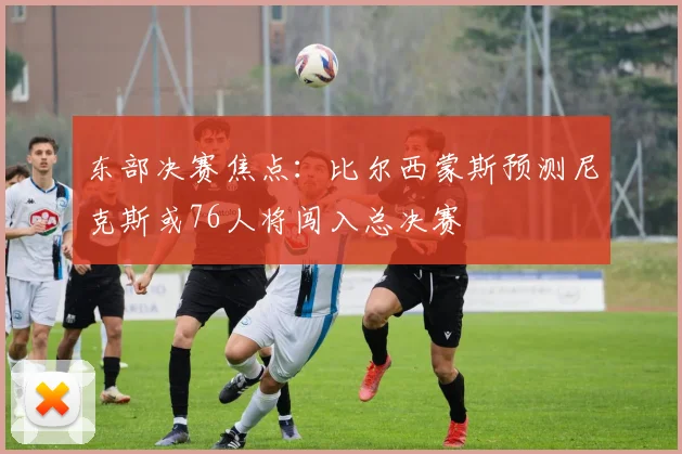 东部决赛焦点：比尔西蒙斯预测尼克斯或76人将闯入总决赛
