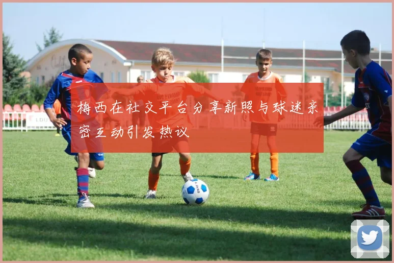 梅西在社交平台分享新照与球迷亲密互动引发热议