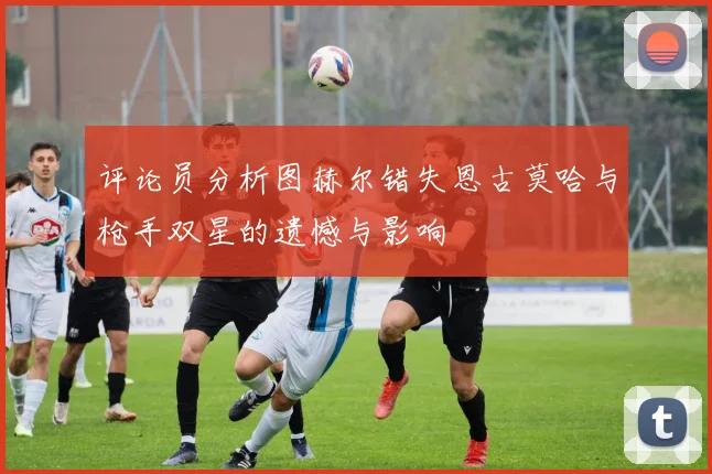 评论员分析图赫尔错失恩古莫哈与枪手双星的遗憾与影响